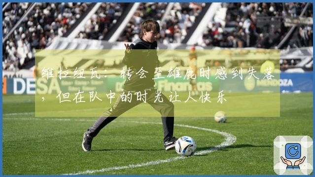维拉纽瓦：转会至雄鹿时感到失落，但在队中的时光让人快乐