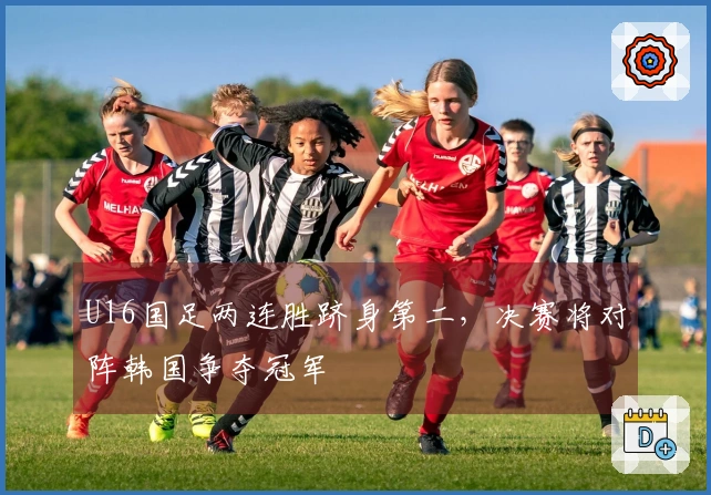 U16国足两连胜跻身第二，决赛将对阵韩国争夺冠军